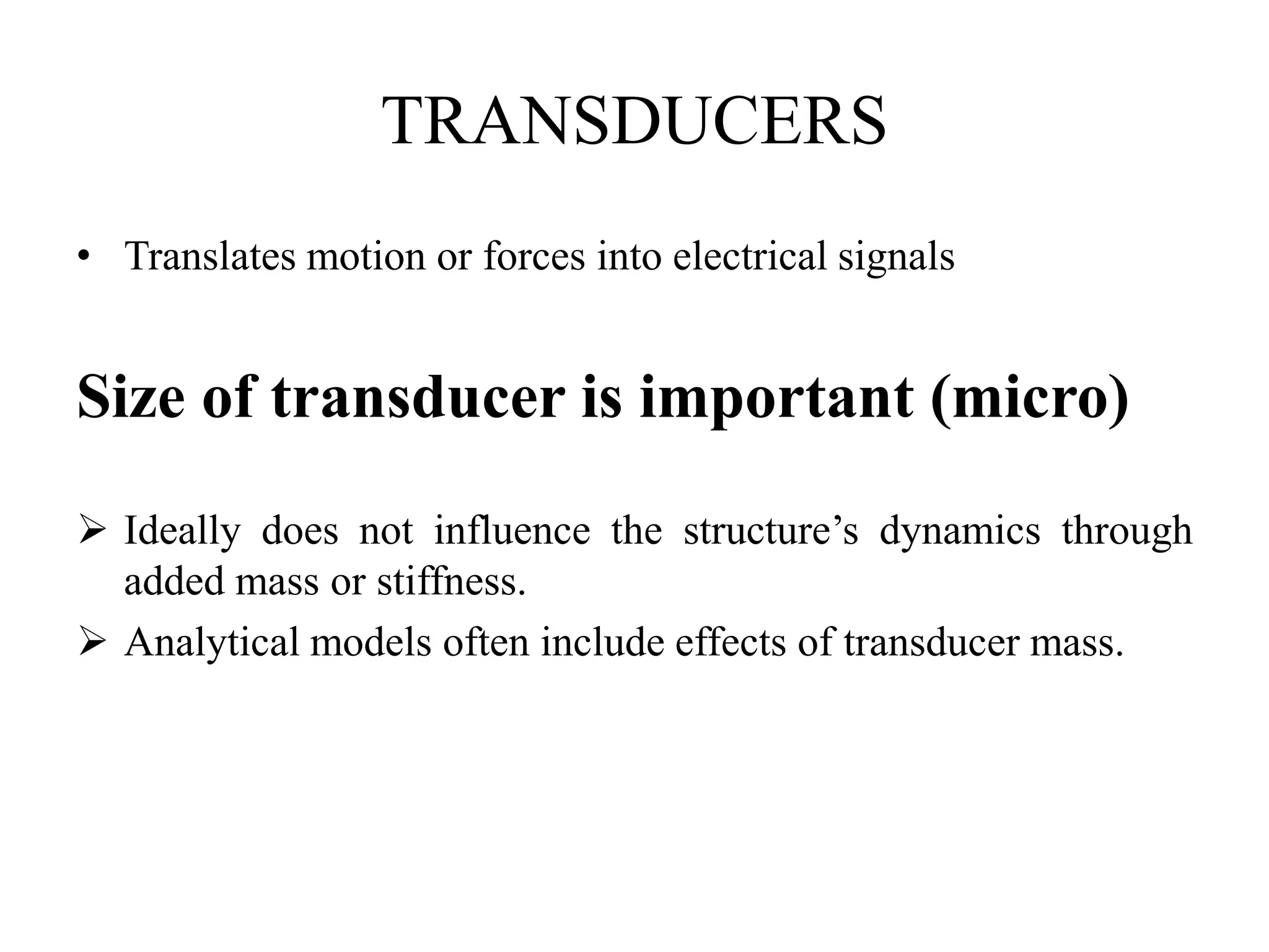 TRANSDUCERS
• Translates motion or forces into electrical signals
Size of transducer is important (micro)
 Ideally does not influence the structure’s dynamics through
added mass or stiffness.
 Analytical models often include effects of transducer mass.
 