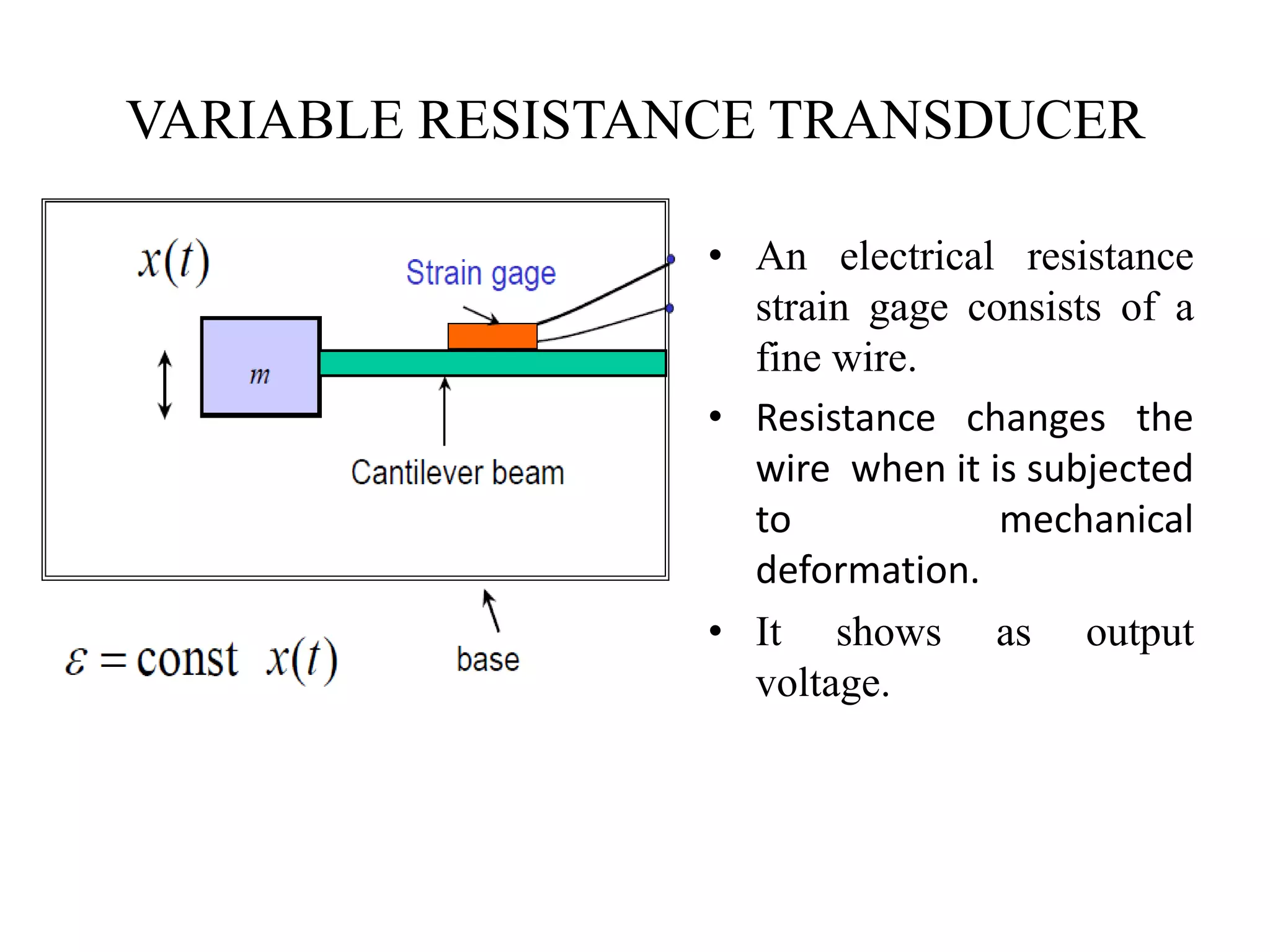 VARIABLE RESISTANCE TRANSDUCER
• An electrical resistance
strain gage consists of a
fine wire.
• Resistance changes the
wire when it is subjected
to mechanical
deformation.
• It shows as output
voltage.
 