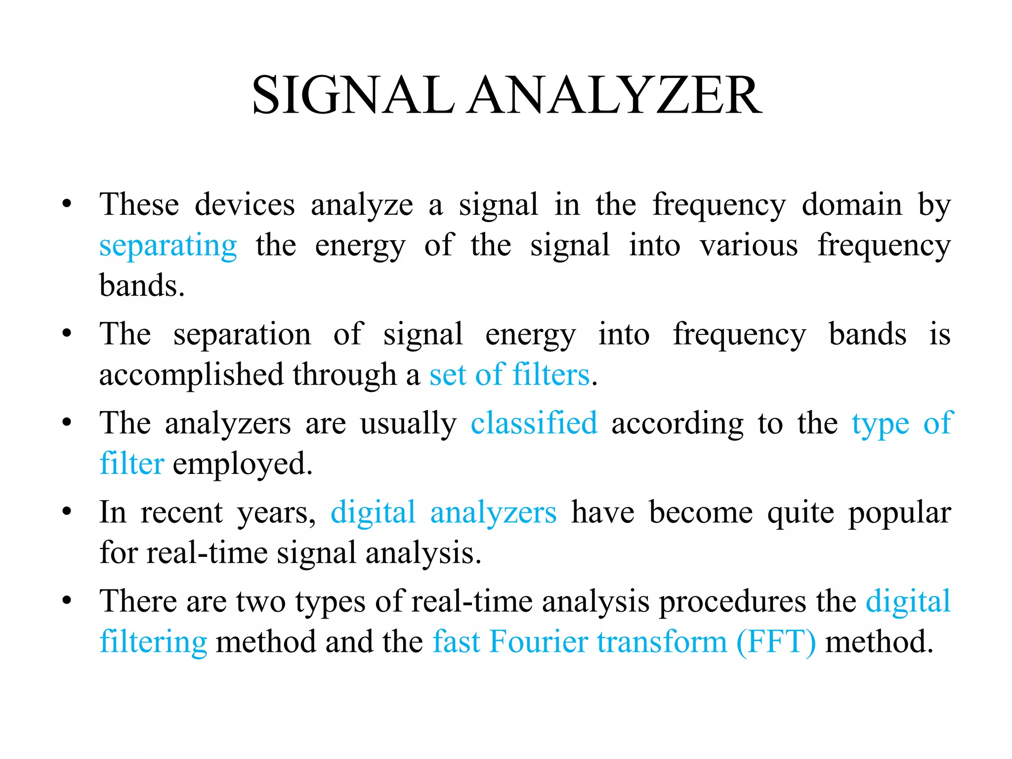 SIGNAL ANALYZER
• These devices analyze a signal in the frequency domain by
separating the energy of the signal into various frequency
bands.
• The separation of signal energy into frequency bands is
accomplished through a set of filters.
• The analyzers are usually classified according to the type of
filter employed.
• In recent years, digital analyzers have become quite popular
for real-time signal analysis.
• There are two types of real-time analysis procedures the digital
filtering method and the fast Fourier transform (FFT) method.
 