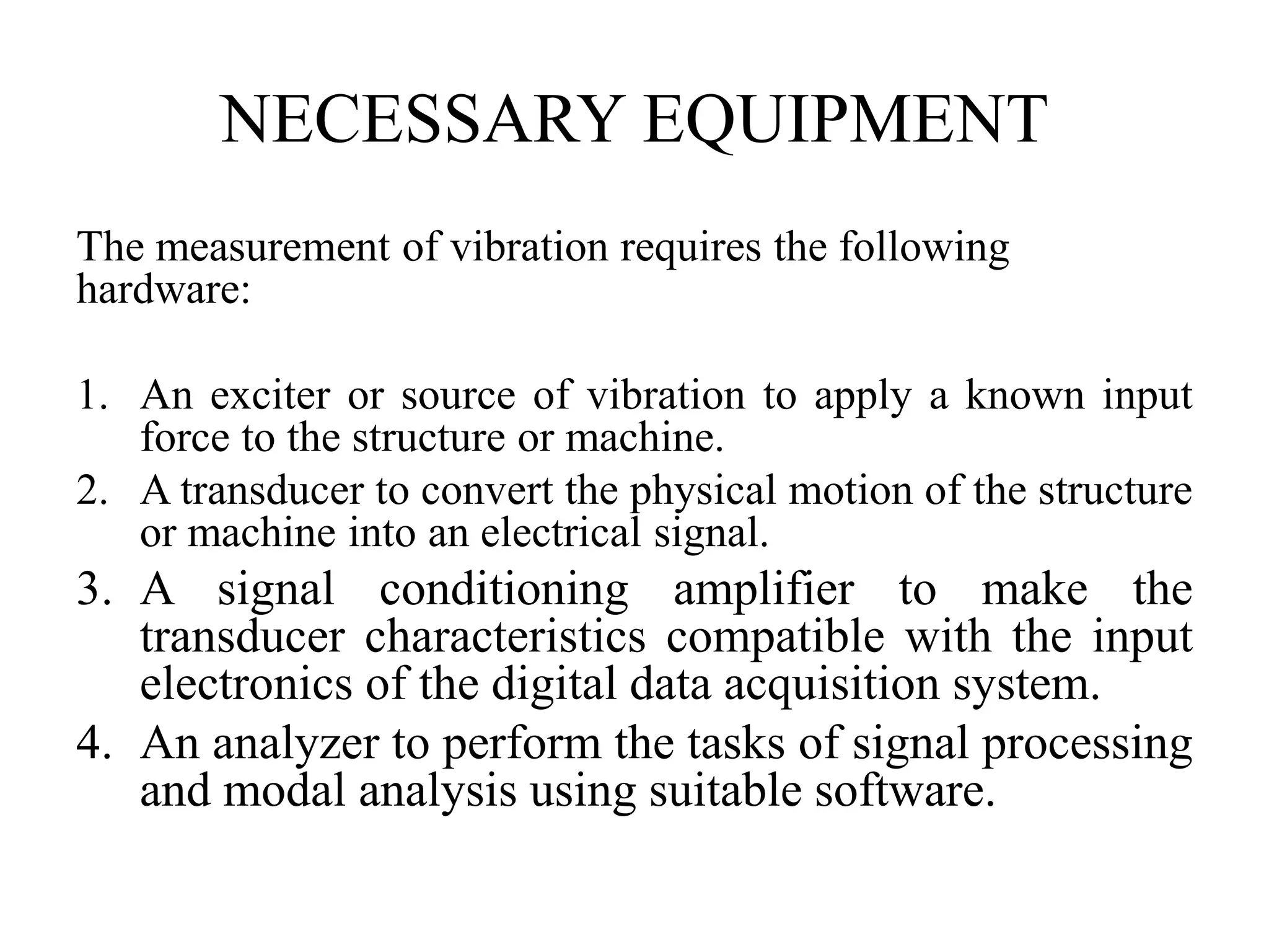 NECESSARY EQUIPMENT
The measurement of vibration requires the following
hardware:
1. An exciter or source of vibration to apply a known input
force to the structure or machine.
2. A transducer to convert the physical motion of the structure
or machine into an electrical signal.
3. A signal conditioning amplifier to make the
transducer characteristics compatible with the input
electronics of the digital data acquisition system.
4. An analyzer to perform the tasks of signal processing
and modal analysis using suitable software.
 