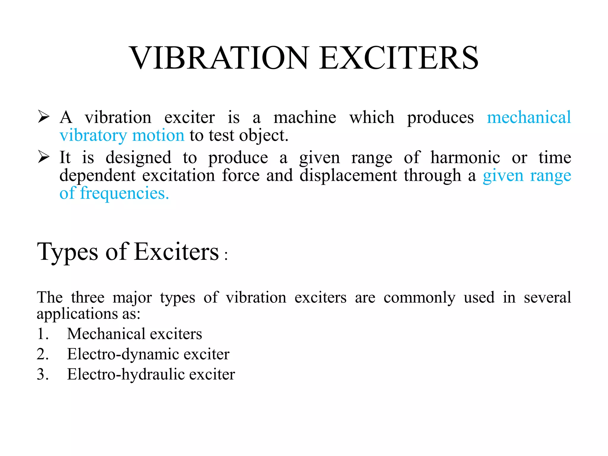VIBRATION EXCITERS
 A vibration exciter is a machine which produces mechanical
vibratory motion to test object.
 It is designed to produce a given range of harmonic or time
dependent excitation force and displacement through a given range
of frequencies.
Types of Exciters :
The three major types of vibration exciters are commonly used in several
applications as:
1. Mechanical exciters
2. Electro-dynamic exciter
3. Electro-hydraulic exciter
 