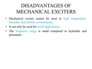 DISADVANTAGES OF
MECHANICAL EXCITERS
• Mechanical exciter cannot be used in high temperature,
humidity and altitude environments.
• It can only be used for small applications.
• The frequency range is small compared to hydraulic and
pneumatic
 