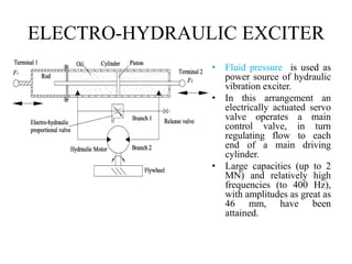 ELECTRO-HYDRAULIC EXCITER
• Fluid pressure is used as
power source of hydraulic
vibration exciter.
• In this arrangement an
electrically actuated servo
valve operates a main
control valve, in turn
regulating flow to each
end of a main driving
cylinder.
• Large capacities (up to 2
MN) and relatively high
frequencies (to 400 Hz),
with amplitudes as great as
46 mm, have been
attained.
 