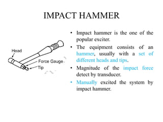 IMPACT HAMMER
• Impact hammer is the one of the
popular exciter.
• The equipment consists of an
hammer, usually with a set of
different heads and tips.
• Magnitude of the impact force
detect by transducer.
• Manually excited the system by
impact hammer.
 
