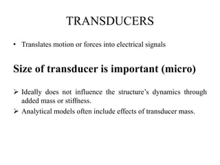 TRANSDUCERS
• Translates motion or forces into electrical signals
Size of transducer is important (micro)
 Ideally does not influence the structure’s dynamics through
added mass or stiffness.
 Analytical models often include effects of transducer mass.
 