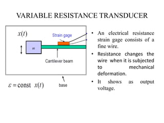 VARIABLE RESISTANCE TRANSDUCER
• An electrical resistance
strain gage consists of a
fine wire.
• Resistance changes the
wire when it is subjected
to mechanical
deformation.
• It shows as output
voltage.
 