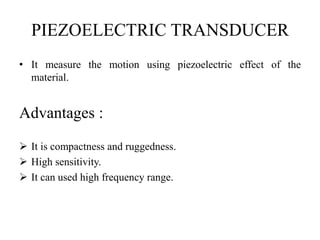 PIEZOELECTRIC TRANSDUCER
• It measure the motion using piezoelectric effect of the
material.
Advantages :
 It is compactness and ruggedness.
 High sensitivity.
 It can used high frequency range.
 