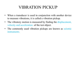 VIBRATION PICKUP
• When a transducer is used in conjunction with another device
to measure vibrations, it is called a vibration pickup.
• The vibratory motion is measured by finding the displacement,
velocity and acceleration of the test object.
• The commonly used vibration pickups are known as seismic
instruments.
 