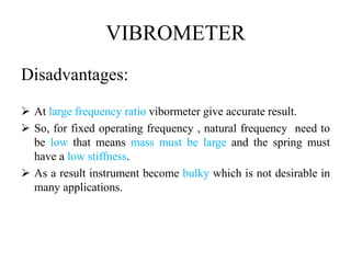 VIBROMETER
Disadvantages:
 At large frequency ratio vibormeter give accurate result.
 So, for fixed operating frequency , natural frequency need to
be low that means mass must be large and the spring must
have a low stiffness.
 As a result instrument become bulky which is not desirable in
many applications.
 