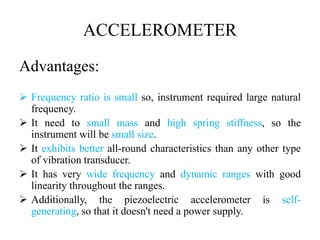 ACCELEROMETER
Advantages:
 Frequency ratio is small so, instrument required large natural
frequency.
 It need to small mass and high spring stiffness, so the
instrument will be small size.
 It exhibits better all-round characteristics than any other type
of vibration transducer.
 It has very wide frequency and dynamic ranges with good
linearity throughout the ranges.
 Additionally, the piezoelectric accelerometer is self-
generating, so that it doesn't need a power supply.
 