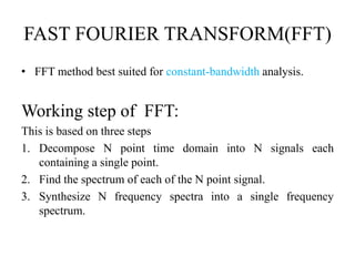 FAST FOURIER TRANSFORM(FFT)
• FFT method best suited for constant-bandwidth analysis.
Working step of FFT:
This is based on three steps
1. Decompose N point time domain into N signals each
containing a single point.
2. Find the spectrum of each of the N point signal.
3. Synthesize N frequency spectra into a single frequency
spectrum.
 