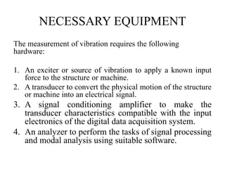 NECESSARY EQUIPMENT
The measurement of vibration requires the following
hardware:
1. An exciter or source of vibration to apply a known input
force to the structure or machine.
2. A transducer to convert the physical motion of the structure
or machine into an electrical signal.
3. A signal conditioning amplifier to make the
transducer characteristics compatible with the input
electronics of the digital data acquisition system.
4. An analyzer to perform the tasks of signal processing
and modal analysis using suitable software.
 