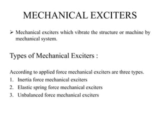 MECHANICAL EXCITERS
 Mechanical exciters which vibrate the structure or machine by
mechanical system.
Types of Mechanical Exciters :
According to applied force mechanical exciters are three types.
1. Inertia force mechanical exciters
2. Elastic spring force mechanical exciters
3. Unbalanced force mechanical exciters
 