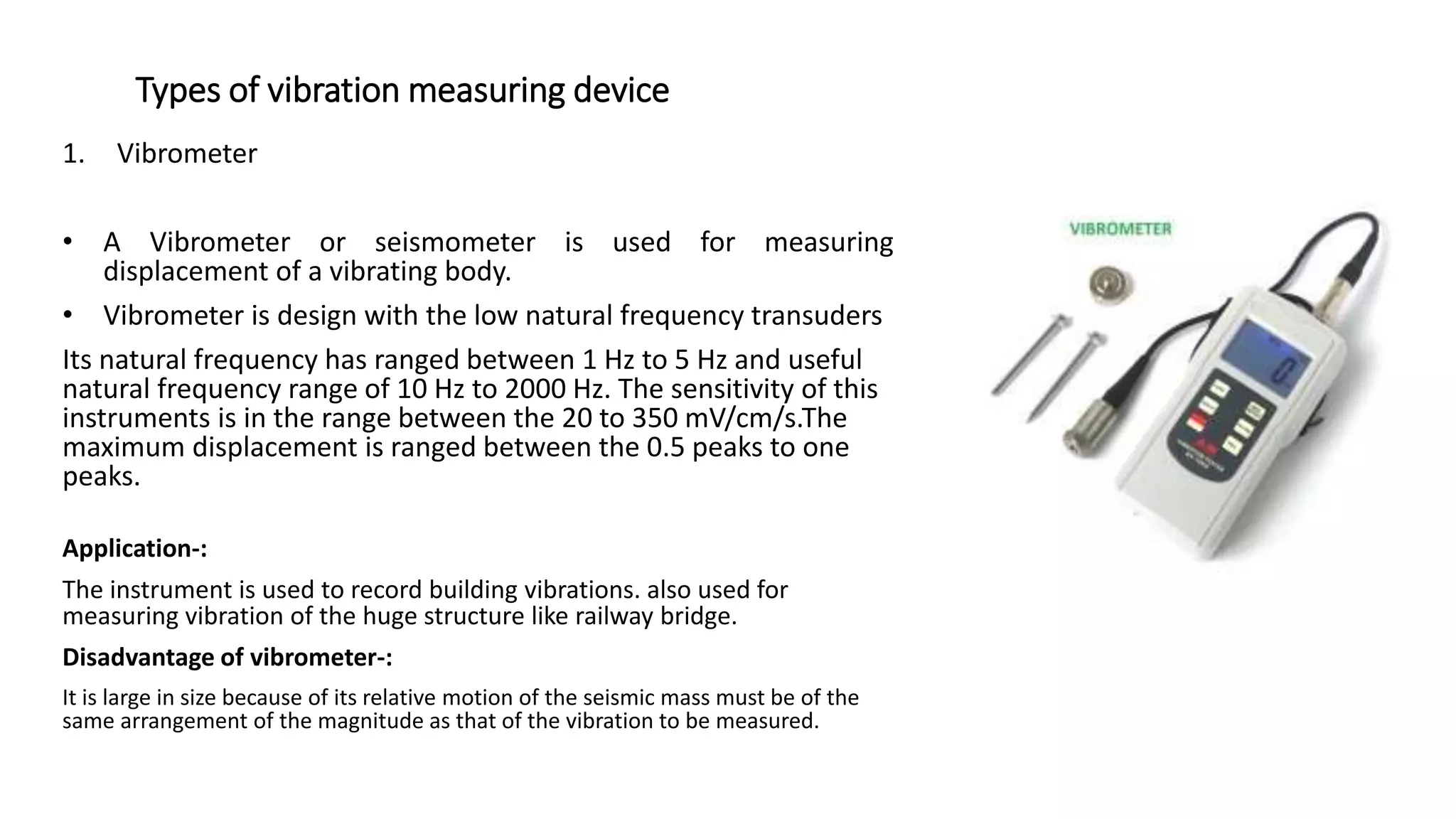 Types of vibration measuring device
1. Vibrometer
• A Vibrometer or seismometer is used for measuring
displacement of a vibrating body.
• Vibrometer is design with the low natural frequency transuders
Its natural frequency has ranged between 1 Hz to 5 Hz and useful
natural frequency range of 10 Hz to 2000 Hz. The sensitivity of this
instruments is in the range between the 20 to 350 mV/cm/s.The
maximum displacement is ranged between the 0.5 peaks to one
peaks.
Application-:
The instrument is used to record building vibrations. also used for
measuring vibration of the huge structure like railway bridge.
Disadvantage of vibrometer-:
It is large in size because of its relative motion of the seismic mass must be of the
same arrangement of the magnitude as that of the vibration to be measured.
 
