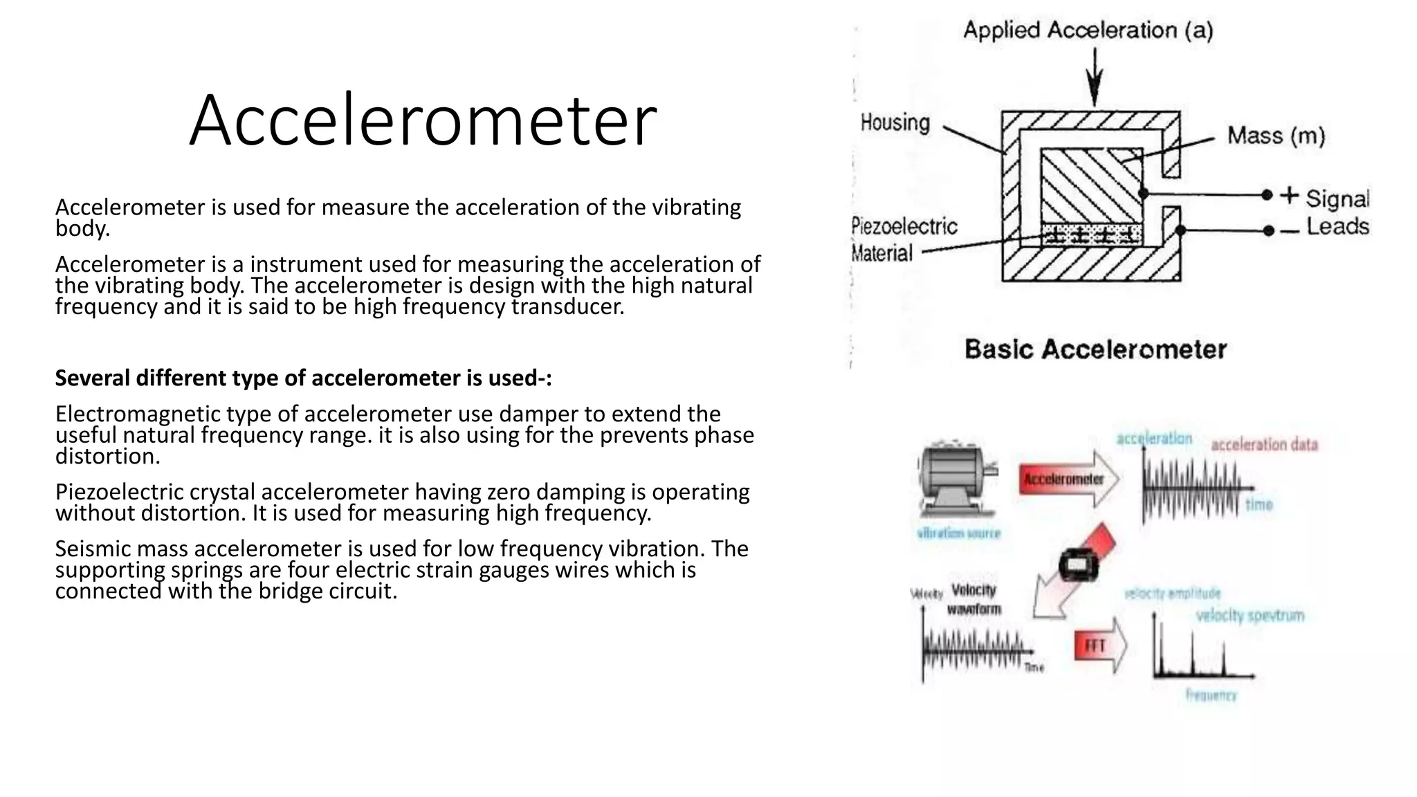 Accelerometer
Accelerometer is used for measure the acceleration of the vibrating
body.
Accelerometer is a instrument used for measuring the acceleration of
the vibrating body. The accelerometer is design with the high natural
frequency and it is said to be high frequency transducer.
Several different type of accelerometer is used-:
Electromagnetic type of accelerometer use damper to extend the
useful natural frequency range. it is also using for the prevents phase
distortion.
Piezoelectric crystal accelerometer having zero damping is operating
without distortion. It is used for measuring high frequency.
Seismic mass accelerometer is used for low frequency vibration. The
supporting springs are four electric strain gauges wires which is
connected with the bridge circuit.
 