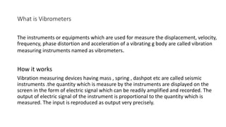 What is Vibrometers
The instruments or equipments which are used for measure the displacement, velocity,
frequency, phase distortion and acceleration of a vibrating g body are called vibration
measuring instruments named as vibrometers.
How it works
Vibration measuring devices having mass , spring , dashpot etc are called seismic
instruments .the quantity which is measure by the instruments are displayed on the
screen in the form of electric signal which can be readily amplified and recorded. The
output of electric signal of the instrument is proportional to the quantity which is
measured. The input is reproduced as output very precisely.
 