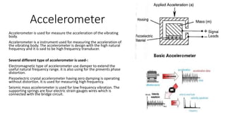 Accelerometer
Accelerometer is used for measure the acceleration of the vibrating
body.
Accelerometer is a instrument used for measuring the acceleration of
the vibrating body. The accelerometer is design with the high natural
frequency and it is said to be high frequency transducer.
Several different type of accelerometer is used-:
Electromagnetic type of accelerometer use damper to extend the
useful natural frequency range. it is also using for the prevents phase
distortion.
Piezoelectric crystal accelerometer having zero damping is operating
without distortion. It is used for measuring high frequency.
Seismic mass accelerometer is used for low frequency vibration. The
supporting springs are four electric strain gauges wires which is
connected with the bridge circuit.
 