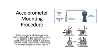 Accelerometer
Mounting
Procedure
When measuring vibration we must
always attach the accelerometer as close
as possible to the bearing. More
specifically, we must attach it as close as
possible to the centerline of the bearing
to avoid picking up distorted signals.
 