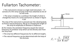 Fullarton Tachometer:
• This instrument is known as single reed instrument. • It
consists of a thin strip carrying small mass attached at one of
its free ends.
• The strip is treated as a cantilever the length of which is
changed by means of a screw mechanism as shown in figure
4.18.
The strip of the instrument is pressed over the vibrating body
to find its natural frequency. We go on changing the length of
the strip till amplitude of vibration is maximum.
At the instant, the excitation frequency equals the natural
frequency of cantilever strip which can be directly seen from
the strip itself.
• The strip has different frequencies for its different lengths.
• The natural frequency can be determined with the help of
this formula
 