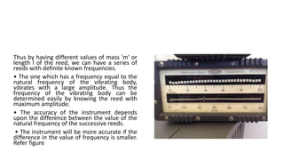 Thus by having different values of mass 'm' or
length l of the reed, we can have a series of
reeds with definite known frequencies.
• The one which has a frequency equal to the
natural frequency of the vibrating body,
vibrates with a large amplitude. Thus the
frequency of the vibrating body can be
determined easily by knowing the reed with
maximum amplitude.
• The accuracy of the instrument depends
upon the difference between the value of the
natural frequency of the successive reeds.
• The instrument will be more accurate if the
difference in the value of frequency is smaller.
Refer figure
 