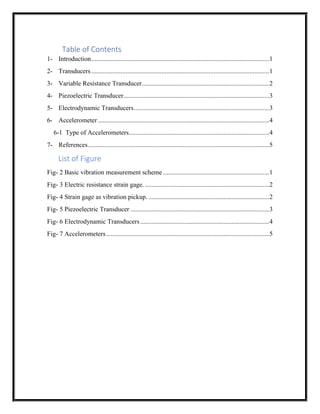 Table of Contents
1- Introduction.............................................................................................................1
2- Transducers.............................................................................................................1
3- Variable Resistance Transducer..............................................................................2
4- Piezoelectric Transducer.........................................................................................3
5- Electrodynamic Transducers...................................................................................3
6- Accelerometer.........................................................................................................4
6-1 Type of Accelerometers......................................................................................4
7- References...............................................................................................................5
List of Figure
Fig- 2 Basic vibration measurement scheme .................................................................1
Fig- 3 Electric resistance strain gage. ............................................................................2
Fig- 4 Strain gage as vibration pickup. ..........................................................................2
Fig- 5 Piezoelectric Transducer .....................................................................................3
Fig- 6 Electrodynamic Transducers...............................................................................4
Fig- 7 Accelerometers....................................................................................................5
 