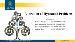 Vibration of Hydraulic Problems
Arranged by:
1. Handoko Prasetyo (15/379049/TK/42991)
2. Haqqi Muhammad Hafizh (15/379050/TK/42992)
3. Haryo Bagus Budiawan (15/379051/TK/42993)
4. Iqradatul Hasbi (15/379053/TK/42995)
 