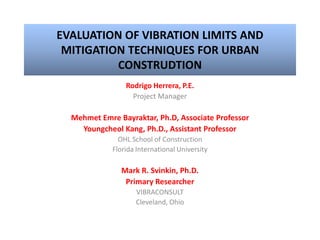 EVALUATION OF VIBRATION LIMITS AND
MITIGATION TECHNIQUES FOR URBAN
CONSTRUDTION
Rodrigo Herrera, P.E.
Project Manager
Mehmet Emre Bayraktar, Ph.D, Associate Professor
Youngcheol Kang, Ph.D., Assistant Professor
OHL School of Construction
Florida International University
Mark R. Svinkin, Ph.D.
Primary Researcher
VIBRACONSULT
Cleveland, Ohio
 