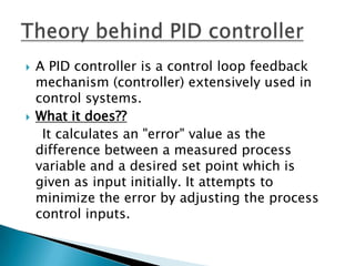    A PID controller is a control loop feedback
    mechanism (controller) extensively used in
    control systems.
   What it does??
     It calculates an "error" value as the
    difference between a measured process
    variable and a desired set point which is
    given as input initially. It attempts to
    minimize the error by adjusting the process
    control inputs.
 