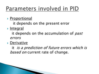    Proportional
      it depends on the present error
   Integral
     it depends on the accumulation of past
    errors
   Derivative
     it is a prediction of future errors which is
    based on current rate of change.
 