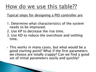Typical steps for designing a PID controller are

1. Determine what characteristics of the system
  needs to be improved.
2. Use KP to decrease the rise time.
3. Use KD to reduce the overshoot and settling
  time.

   This works in many cases, but what would be a
    good starting point? What if the first parameters
    we choose are totally crappy? Can we find a good
    set of initial parameters easily and quickly?
 