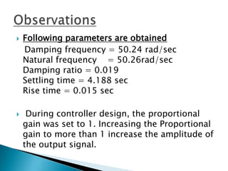    Following parameters are obtained
    Damping frequency = 50.24 rad/sec
    Natural frequency = 50.26rad/sec
    Damping ratio = 0.019
    Settling time = 4.188 sec
    Rise time = 0.015 sec

    During controller design, the proportional
    gain was set to 1. Increasing the Proportional
    gain to more than 1 increase the amplitude of
    the output signal.
 