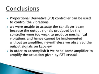    Proportional Derivative (PD) controller can be used
    to control the vibrations.
   we were unable to actuate the cantilever beam
    because the output signals produced by the
    controller were too weak to produce mechanical
    vibrations and hence cannot be implemented
    without an amplifier, nevertheless we observed the
    output signals on Labview
   In order to accomplish it we need some amplifier to
    amplify the actuation given by PZT crystal
 