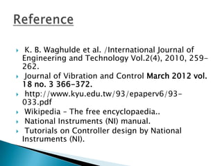     K. B. Waghulde et al. /International Journal of
    Engineering and Technology Vol.2(4), 2010, 259-
    262.
    Journal of Vibration and Control March 2012 vol.
    18 no. 3 366-372.
    http://www.kyu.edu.tw/93/epaperv6/93-
    033.pdf
    Wikipedia – The free encyclopaedia..
    National Instruments (NI) manual.
    Tutorials on Controller design by National
    Instruments (NI).
 