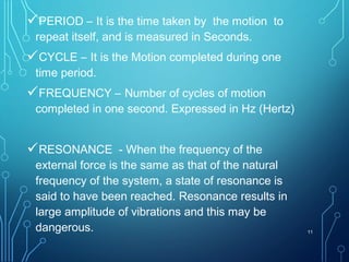 PERIOD – It is the time taken by the motion to
repeat itself, and is measured in Seconds.
CYCLE – It is the Motion completed during one
time period.
FREQUENCY – Number of cycles of motion
completed in one second. Expressed in Hz (Hertz)
RESONANCE - When the frequency of the
external force is the same as that of the natural
frequency of the system, a state of resonance is
said to have been reached. Resonance results in
large amplitude of vibrations and this may be
dangerous. 11
 