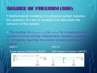 • Mathematical modeling of a physical system requires
the selection of a set of variables that describes the
behavior of the system.
• The number of de g re e s o f fre e do m for a system is the
number of kinematically independent variables necessary
to completely describe the motion of every particle in the
system
DOF=1
Single degree of freedom (SDOF)
DOF=2
Multi degree of freedom (MDOF)
DEGREE OF FREEDOM(DOF)DEGREE OF FREEDOM(DOF)
 