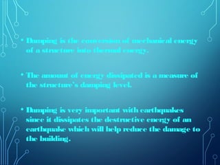 • Damping is the conversion of mechanical energy
of a structure into thermal energy.
• The amount of energy dissipated is a measure of
the structure’s damping level.
• Damping is very important with earthquakes
since it dissipates the destructive energy of an
earthquake which will help reduce the damage to
the building.
 
