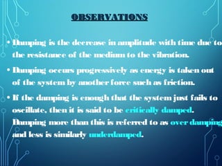• Damping is the decrease in amplitude with time due to
the resistance of the mediumto the vibration.
• Damping occurs progressively as energy is taken out
of the systemby anotherforce such as friction.
• If the damping is enough that the systemjust fails to
oscillate, then it is said to be critically damped.
Damping more than this is referred to as overdamping
and less is similarly underdamped.
OBSERVATIONSOBSERVATIONS
 