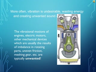More often, vibration is undesirable, wasting energy
and creating unwanted sound – noise!
The vibrational motions of
engines, electric motors,
other mechanical devices
which are usually the results
of imbalance in rotating
parts, uneven friction,
meshing gear, etc. are
typically unwanted!
 