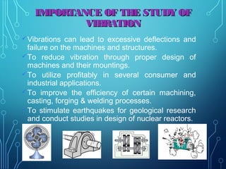 IMPORTANCE OF THE STUDY OFIMPORTANCE OF THE STUDY OF
VIBRATIONVIBRATION
Vibrations can lead to excessive deflections and
failure on the machines and structures.
To reduce vibration through proper design of
machines and their mountings.
To utilize profitably in several consumer and
industrial applications.
To improve the efficiency of certain machining,
casting, forging & welding processes.
To stimulate earthquakes for geological research
and conduct studies in design of nuclear reactors.
7
 