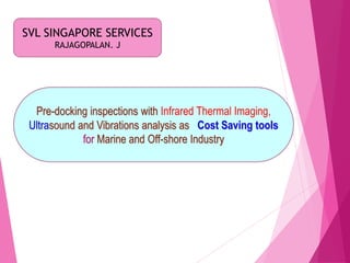 SVL SINGAPORE SERVICES
RAJAGOPALAN. J
Pre-docking inspections with Infrared Thermal Imaging,
Ultrasound and Vibrations analysis as Cost Saving tools
for Marine and Off-shore Industry
 