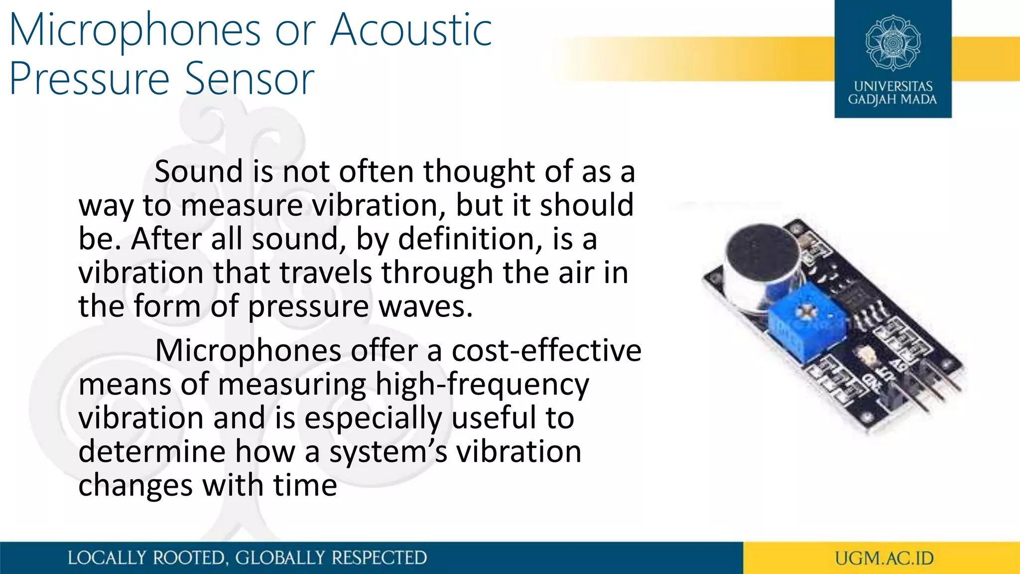 Microphones or Acoustic
Pressure Sensor
Sound is not often thought of as a
way to measure vibration, but it should
be. After all sound, by definition, is a
vibration that travels through the air in
the form of pressure waves.
Microphones offer a cost-effective
means of measuring high-frequency
vibration and is especially useful to
determine how a system’s vibration
changes with time
 