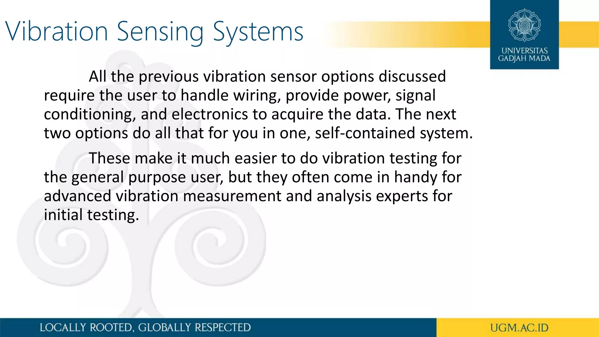 Vibration Sensing Systems
All the previous vibration sensor options discussed
require the user to handle wiring, provide power, signal
conditioning, and electronics to acquire the data. The next
two options do all that for you in one, self-contained system.
These make it much easier to do vibration testing for
the general purpose user, but they often come in handy for
advanced vibration measurement and analysis experts for
initial testing.
 