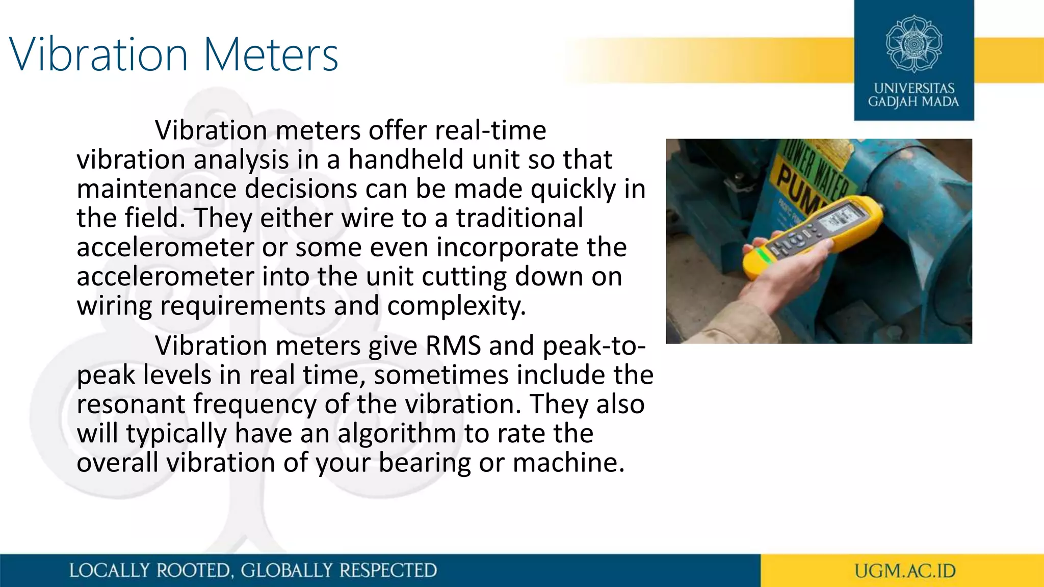 Vibration Meters
Vibration meters offer real-time
vibration analysis in a handheld unit so that
maintenance decisions can be made quickly in
the field. They either wire to a traditional
accelerometer or some even incorporate the
accelerometer into the unit cutting down on
wiring requirements and complexity.
Vibration meters give RMS and peak-to-
peak levels in real time, sometimes include the
resonant frequency of the vibration. They also
will typically have an algorithm to rate the
overall vibration of your bearing or machine.
 
