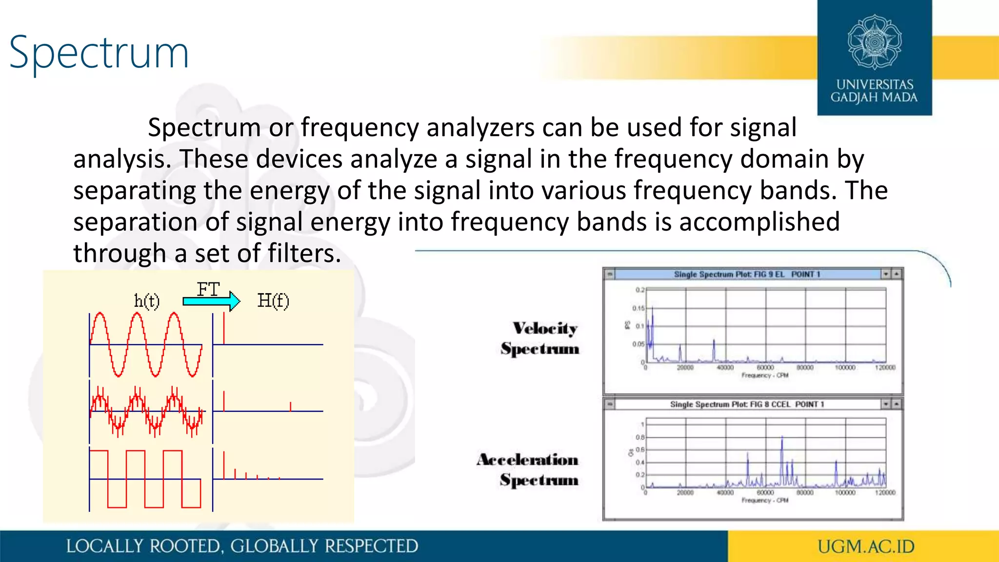Spectrum
Spectrum or frequency analyzers can be used for signal
analysis. These devices analyze a signal in the frequency domain by
separating the energy of the signal into various frequency bands. The
separation of signal energy into frequency bands is accomplished
through a set of filters.
 