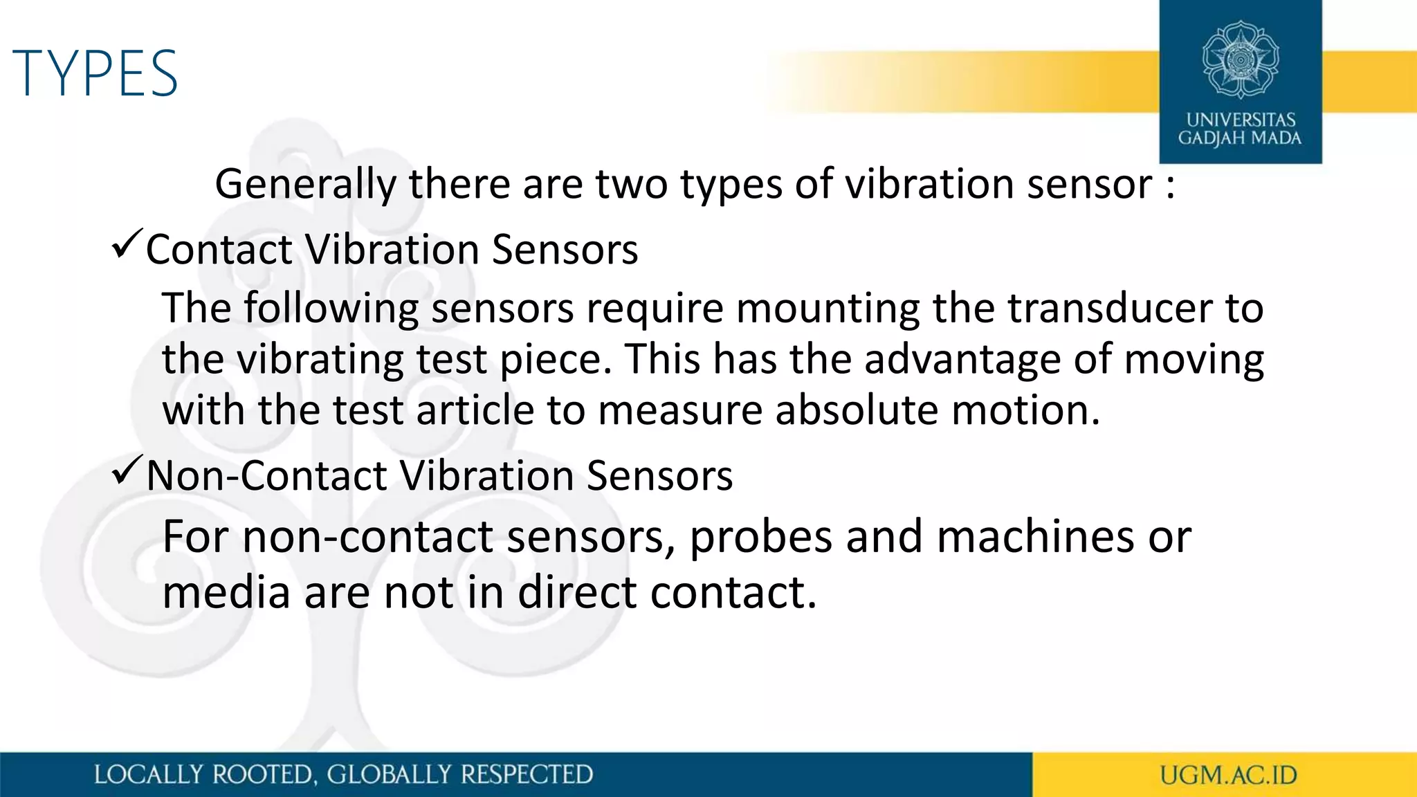TYPES
Generally there are two types of vibration sensor :
Contact Vibration Sensors
The following sensors require mounting the transducer to
the vibrating test piece. This has the advantage of moving
with the test article to measure absolute motion.
Non-Contact Vibration Sensors
For non-contact sensors, probes and machines or
media are not in direct contact.
 