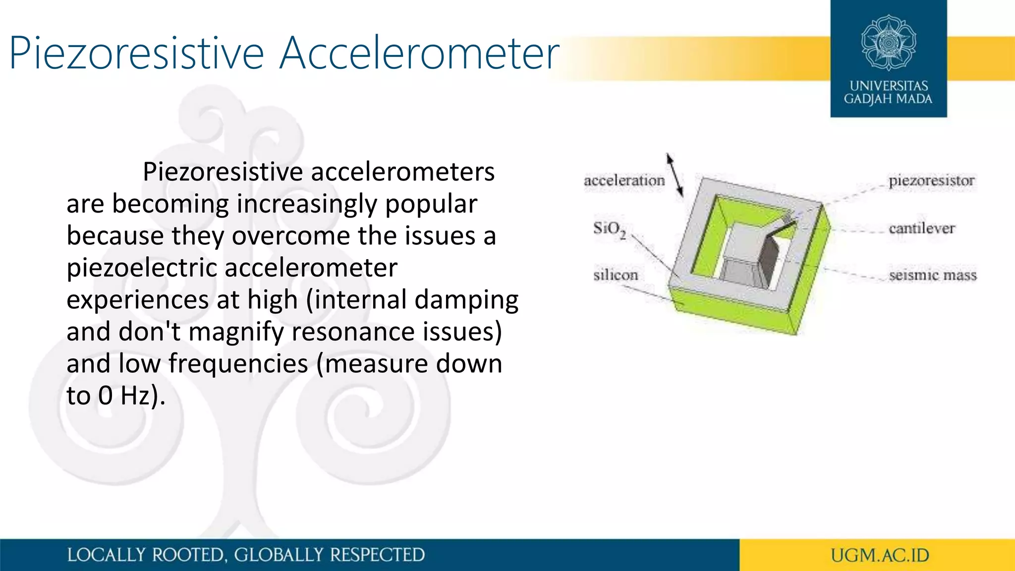 Piezoresistive Accelerometer
Piezoresistive accelerometers
are becoming increasingly popular
because they overcome the issues a
piezoelectric accelerometer
experiences at high (internal damping
and don't magnify resonance issues)
and low frequencies (measure down
to 0 Hz).
 