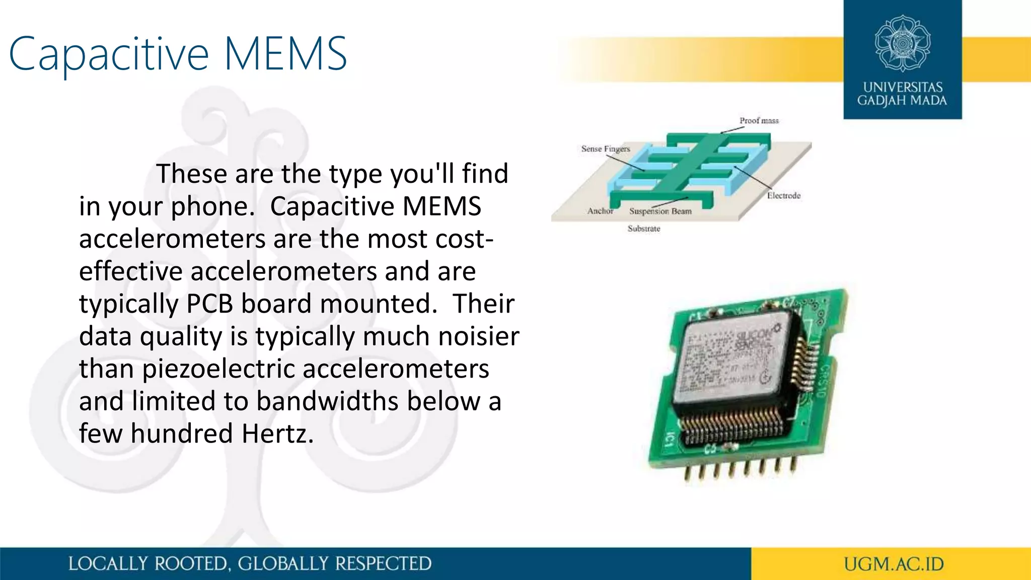 Capacitive MEMS
These are the type you'll find
in your phone. Capacitive MEMS
accelerometers are the most cost-
effective accelerometers and are
typically PCB board mounted. Their
data quality is typically much noisier
than piezoelectric accelerometers
and limited to bandwidths below a
few hundred Hertz.
 