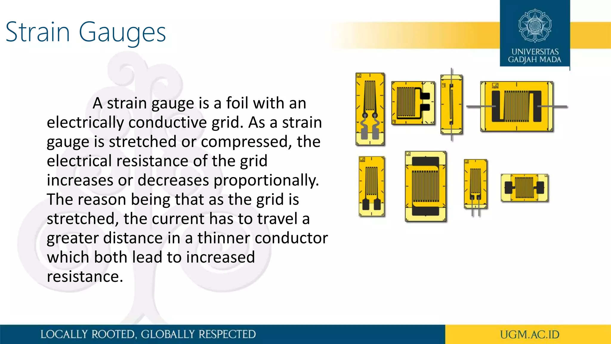 Strain Gauges
A strain gauge is a foil with an
electrically conductive grid. As a strain
gauge is stretched or compressed, the
electrical resistance of the grid
increases or decreases proportionally.
The reason being that as the grid is
stretched, the current has to travel a
greater distance in a thinner conductor
which both lead to increased
resistance.
 