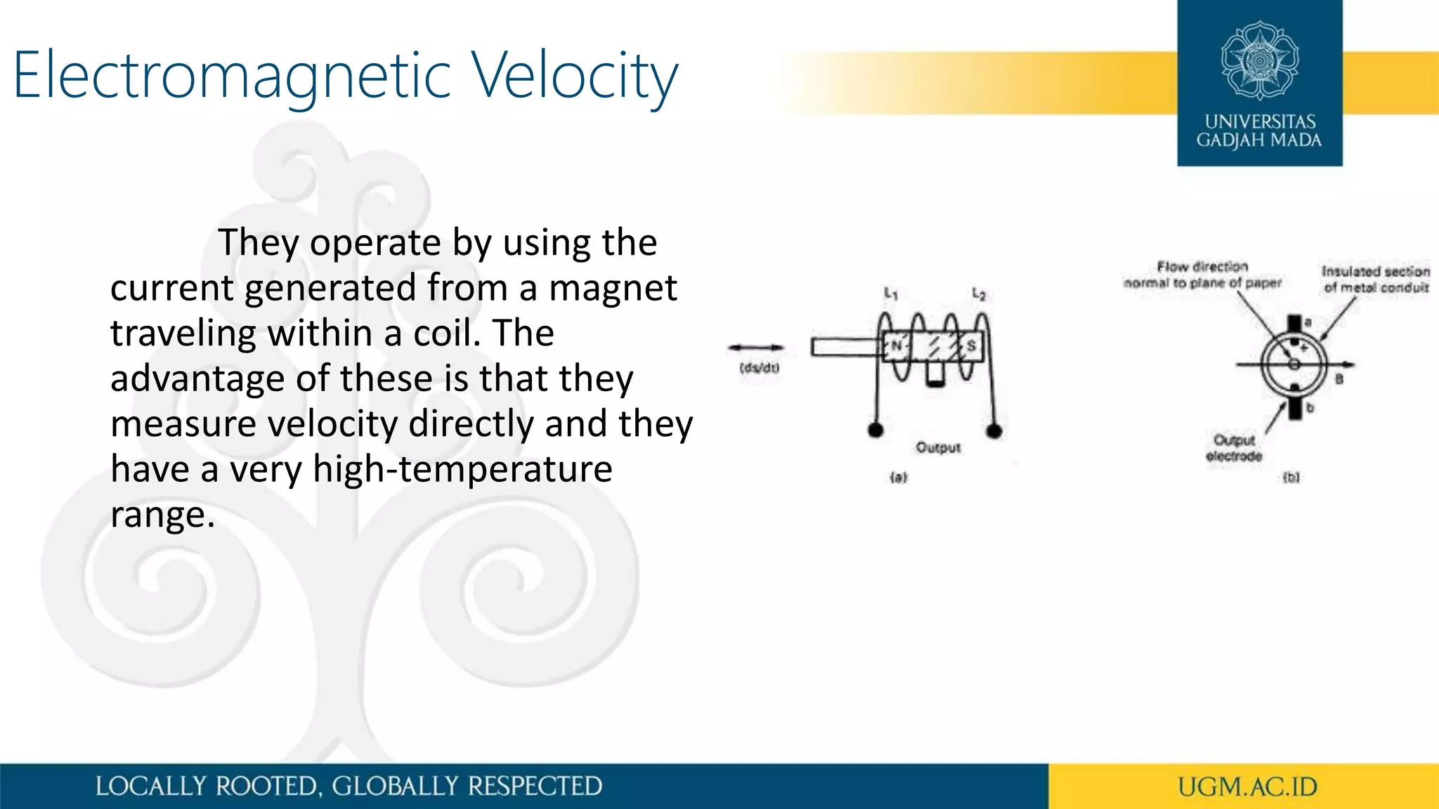 Electromagnetic Velocity
They operate by using the
current generated from a magnet
traveling within a coil. The
advantage of these is that they
measure velocity directly and they
have a very high-temperature
range.
 