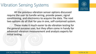 Vibration Sensing Systems
All the previous vibration sensor options discussed
require the user to handle wiring, provide power, signal
conditioning, and electronics to acquire the data. The next
two options do all that for you in one, self-contained system.
These make it much easier to do vibration testing for
the general purpose user, but they often come in handy for
advanced vibration measurement and analysis experts for
initial testing.
 